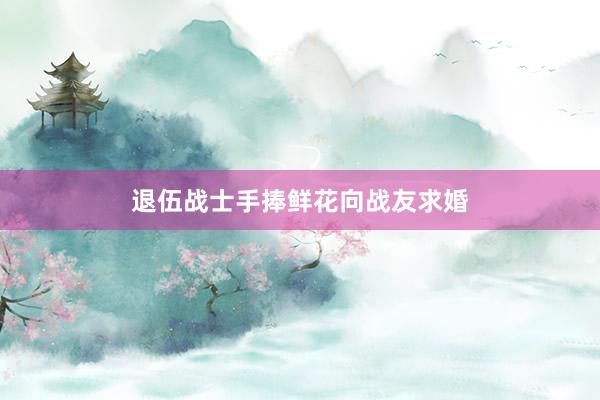 退伍战士手捧鲜花向战友求婚